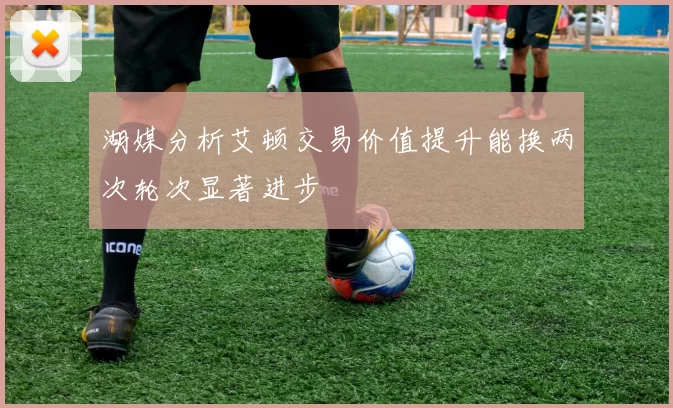 湖媒分析艾顿交易价值提升能换两次轮次显著进步