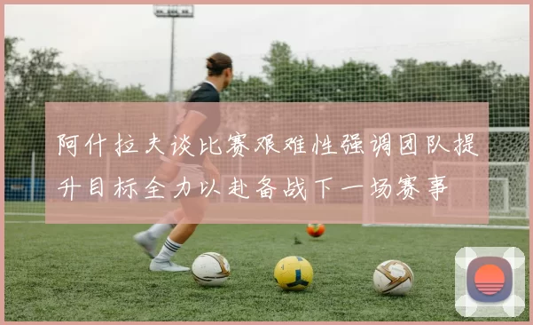 阿什拉夫谈比赛艰难性强调团队提升目标全力以赴备战下一场赛事