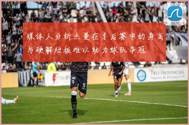 媒体人分析杰曼在季后赛中的身高与硬解短板难以助力球队争冠