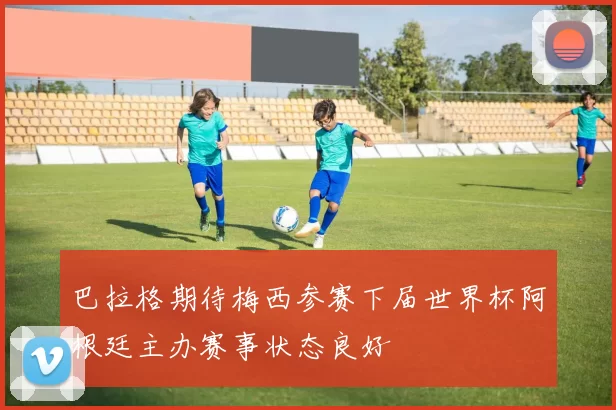 巴拉格期待梅西参赛下届世界杯阿根廷主办赛事状态良好