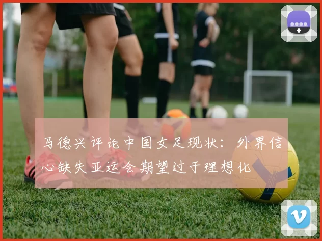 马德兴评论中国女足现状：外界信心缺失亚运会期望过于理想化