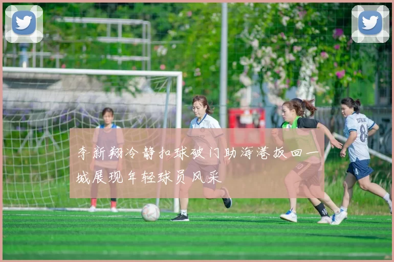 李新翔冷静扣球破门助海港扳回一城展现年轻球员风采