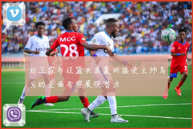刘卫霖与辽篮共度夏训接受主帅乌戈的全面考察展现潜力