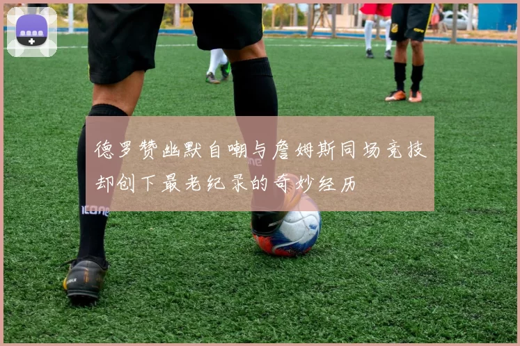 德罗赞幽默自嘲与詹姆斯同场竞技却创下最老纪录的奇妙经历