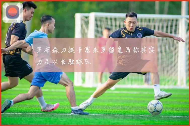 罗布森力挺卡塞米罗留皇马称其实力足以长驻球队