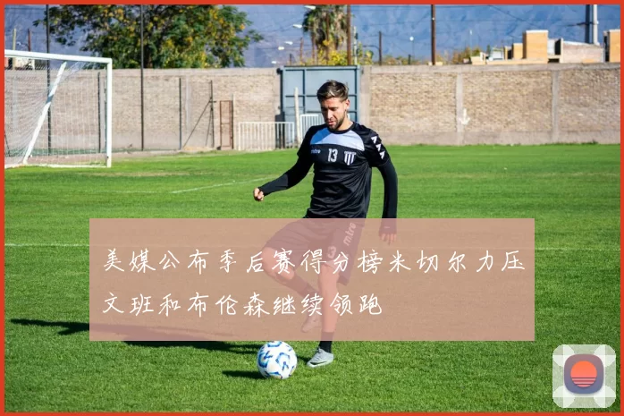 美媒公布季后赛得分榜米切尔力压文班和布伦森继续领跑