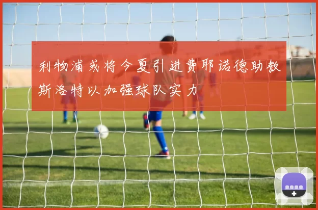 利物浦或将今夏引进费耶诺德助教斯洛特以加强球队实力