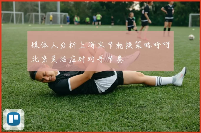 媒体人分析上海末节轮换策略呼吁北京灵活应对对手节奏