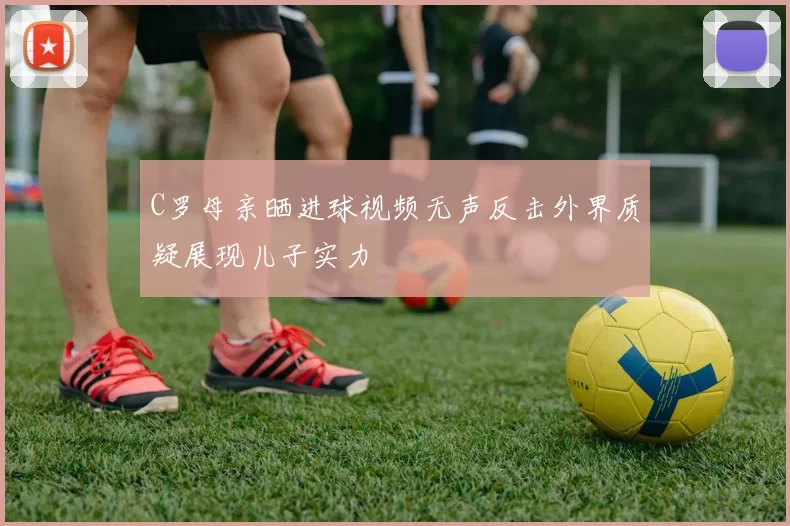 C罗母亲晒进球视频无声反击外界质疑展现儿子实力