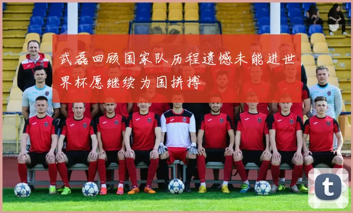 武磊回顾国家队历程遗憾未能进世界杯愿继续为国拼搏