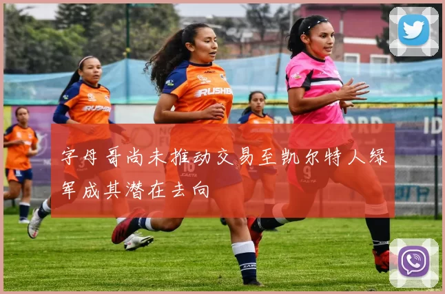 字母哥尚未推动交易至凯尔特人绿军成其潜在去向