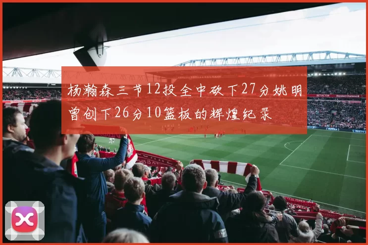 杨瀚森三节12投全中砍下27分姚明曾创下26分10篮板的辉煌纪录