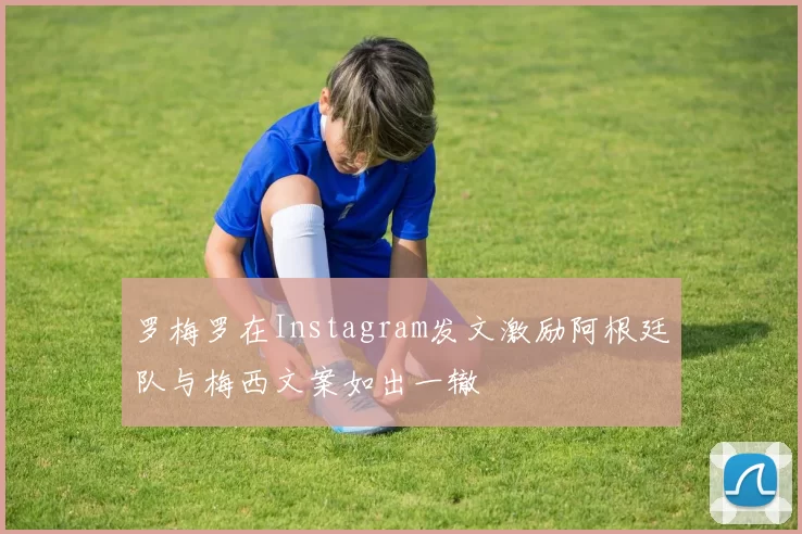 罗梅罗在Instagram发文激励阿根廷队与梅西文案如出一辙