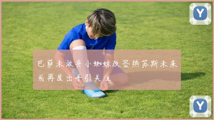 巴萨未放弃小蜘蛛改签热苏斯未来或再度出手引关注